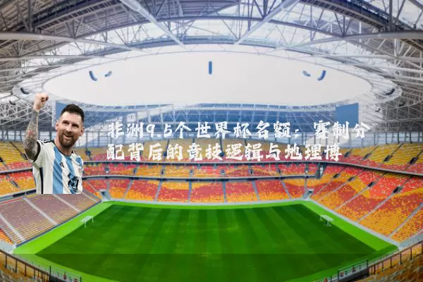 非洲9.5个世界杯名额：赛制分配背后的竞技逻辑与地理博弈