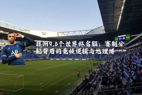 非洲9.5个世界杯名额：赛制分配背后的竞技逻辑与地理博弈