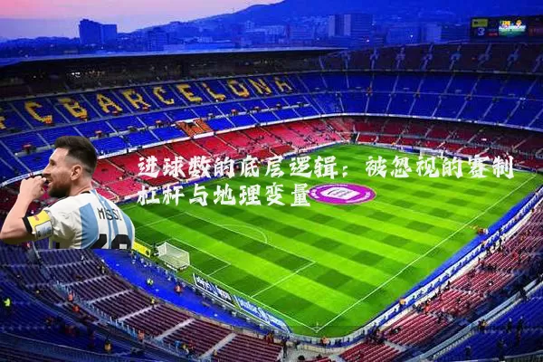 进球数的底层逻辑：被忽视的赛制杠杆与地理变量